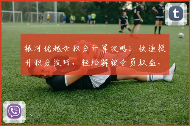 银河优越会积分计算攻略：快速提升积分技巧，轻松解锁会员权益，两大攻略助力你