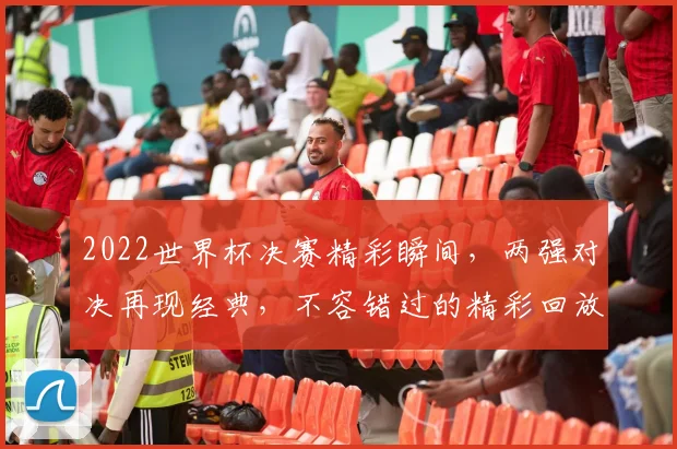 2022世界杯决赛精彩瞬间，两强对决再现经典，不容错过的精彩回放逗逗逗